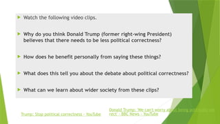  Watch the following video clips.
 Why do you think Donald Trump (former right-wing President)
believes that there needs to be less political correctness?
 How does he benefit personally from saying these things?
 What does this tell you about the debate about political correctness?
 What can we learn about wider society from these clips?
Trump: Stop political correctness - YouTube
Donald Trump: 'We can't worry about being politically cor
rect' - BBC News - YouTube
 