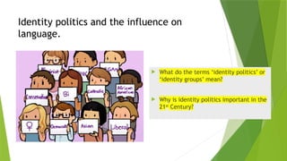 Identity politics and the influence on
language.
 What do the terms ‘identity politics’ or
‘identity groups’ mean?
 Why is identity politics important in the
21st
Century?
 