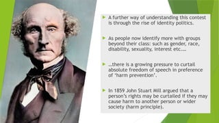  A further way of understanding this contest
is through the rise of identity politics.
 As people now identify more with groups
beyond their class: such as gender, race,
disability, sexuality, interest etc.…
 …there is a growing pressure to curtail
absolute freedom of speech in preference
of ‘harm prevention’.
 In 1859 John Stuart Mill argued that a
person’s rights may be curtailed if they may
cause harm to another person or wider
society (harm principle).
 