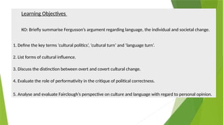 Learning Objectives
KO: Briefly summarise Fergusson’s argument regarding language, the individual and societal change.
1. Define the key terms ‘cultural politics’, ‘cultural turn’ and ‘language turn’.
2. List forms of cultural influence.
3. Discuss the distinction between overt and covert cultural change.
4. Evaluate the role of performativity in the critique of political correctness.
5. Analyse and evaluate Fairclough’s perspective on culture and language with regard to personal opinion.
 