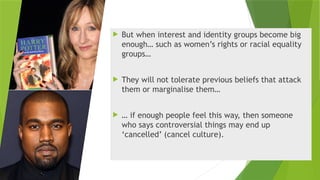  But when interest and identity groups become big
enough… such as women’s rights or racial equality
groups…
 They will not tolerate previous beliefs that attack
them or marginalise them…
 … if enough people feel this way, then someone
who says controversial things may end up
‘cancelled’ (cancel culture).
 