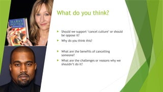 What do you think?
 Should we support ‘cancel culture’ or should
be oppose it?
 Why do you think this?
 What are the benefits of cancelling
someone?
 What are the challenges or reasons why we
shouldn’t do it?
 