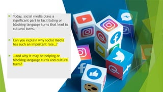  Today, social media plays a
significant part in facilitating or
blocking language turns that lead to
cultural turns.
 Can you explain why social media
has such an important role…?
 …and why it may be helping or
blocking language turns and cultural
turns?
 