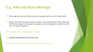 E.g. Nike and Black Heritage
 Following the death of African American George Floyd in the US in May 2020…
 Black Lives Matter protests swept the globe… and companies like Nike, Pepsi and
the Premier League were eager to capitalise on the engagement people had with
the civil rights movement.
 Nike BHM. Black History Month. Nike.com
 Kendall Jenner Pepsi Ad (youtube.com)
 Why Premier League Players Take The Knee (youtube.com)
 