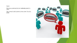 Starter:
What do you understand the term ‘politically correct’ to
mean?
Take a minute to talk to partner or have a think. Try not to
google.
 