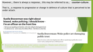 However… there is always a response… this may be referred to as… counter-culture.
That is… a response to progression or change in defence of culture that is perceived to be
under attack.
 Braverman doubles down on ‘woke’ police crackdown: ‘People want officers o
n streets not policing pronouns’ | The Independent
 