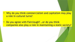 • Why do you think commercialism and capitalism may play
a role in cultural turns?
• Do you agree with Fairclough? …or do you think
companies also play a role in maintaining a static society?
 