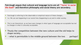 Fairclough argues that cultural and language turns are all “‘turns’ in social
life itself” and therefore philosophy and social theory are secondary.
 Fairclough is referring to the observable or empirical nature of these changes…
 I.e. We can see happening in our social lives (happening to us) and in wider society.
 This is not theoretical, as we have seen changes in what types of language are acceptable has led
to changes in what is culturally acceptable.
 Thusly the competition between the new culture and the old helps to
shape society…
 - what is permissible is the middle ground between the two perhaps?
 