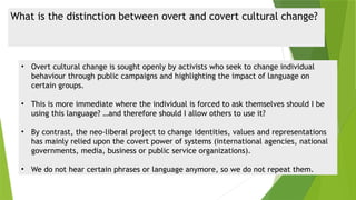 What is the distinction between overt and covert cultural change?
• Overt cultural change is sought openly by activists who seek to change individual
behaviour through public campaigns and highlighting the impact of language on
certain groups.
• This is more immediate where the individual is forced to ask themselves should I be
using this language? …and therefore should I allow others to use it?
• By contrast, the neo-liberal project to change identities, values and representations
has mainly relied upon the covert power of systems (international agencies, national
governments, media, business or public service organizations).
• We do not hear certain phrases or language anymore, so we do not repeat them.
 