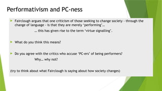 Performativism and PC-ness
 Fairclough argues that one criticism of those seeking to change society - through the
change of language - is that they are merely ‘performing’…
… this has given rise to the term ‘virtue signalling’.
 What do you think this means?
 Do you agree with the critics who accuse ‘PC-ers’ of being performers?
Why… why not?
(try to think about what Fairclough is saying about how society changes)
 