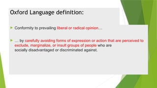 Oxford Language definition:
 Conformity to prevailing liberal or radical opinion…
 … by carefully avoiding forms of expression or action that are perceived to
exclude, marginalize, or insult groups of people who are
socially disadvantaged or discriminated against.
 