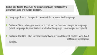 Some key terms that will help us to unpack Fairclough’s
argument and the wider context.
 Language Turn – changes in permissible or accepted language
 Cultural Turn – changes in culture that occur due to changes in language
(what language is permissible and what language is no longer accepted)
 Cultural Politics – the interaction between two different parties who hold
different ideological
beliefs.
 