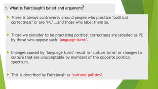 1. What is Fairclough’s belief and argument?
 There is always controversy around people who practice ‘political
correctness’ or are ‘PC’ …and those who label them so.
 Those we consider to be practicing political correctness are labelled as PC
by those who oppose such ‘language turns’.
 Changes caused by ‘language turns’ result in ‘culture turns’ or changes to
culture that are unacceptable by members of the opposite political
spectrum.
 This is described by Fairclough as ‘cultural politics’.
 