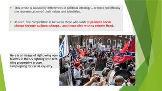  This divide is caused by differences in political ideology… or more specifically
the representation of their values and identities.
 As such, the competition is between those who wish to promote social
change through cultural change… and those who wish to remain fixed.
Here is an image of right-wing neo-
fascists in the US fighting with left-
wing progressive groups
campaigning for racial equality.
 