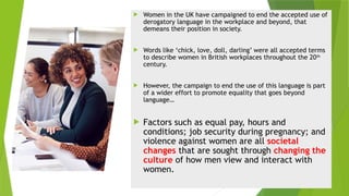  Women in the UK have campaigned to end the accepted use of
derogatory language in the workplace and beyond, that
demeans their position in society.
 Words like ‘chick, love, doll, darling’ were all accepted terms
to describe women in British workplaces throughout the 20th
century.
 However, the campaign to end the use of this language is part
of a wider effort to promote equality that goes beyond
language…
 Factors such as equal pay, hours and
conditions; job security during pregnancy; and
violence against women are all societal
changes that are sought through changing the
culture of how men view and interact with
women.
 