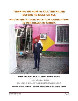 KNOW YOU KILLER Page 1
LEARN ABOUT THE TRUE KILLERS OF AFRICAN PEOPLE
BY PROF. PAUL ALLIEU KAMARA
PROFESSOR OF LEADERSHIP AND ORGANIZATIONAL DEVELOPMENT
RUDOLPH KWANUE UNIVERSITY COLLEGE, MONROVIA IN THE REPUBLIC OF LIBERIA
 