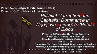 Political Corruption and
Capitalist Dominance in
Ngũgĩ wa Thiong'o's 'Petals
of Blood'
Paper N/o., Subject Code, Name : 22413
Paper 206: The African Literature
Prepared & Presented By : Nirav Amreliya
Batch : 2021 - 2023 (M.A. Sem. 4)
Enrollment Number : 4069206420210002
Ro. N/o. : 18
Submitted To : Smt. S. B. Gardi Department of English,
Maharaja Krishnakumarsinhji Bhavnagar University,
Vidhyanagar, Bhavnagar - 364001
(Dated On : 10th March, 2023)
 