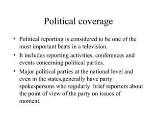 Political coverage
• Political reporting is considered to be one of the
  most important beats in a television.
• It includes reporting activities, conferences and
  events concerning political parties.
• Major political parties at the national level and
  even in the states,generally have party
  spokespersons who regularly brief reporters about
  the point of view of the party on issues of
  moment.
 