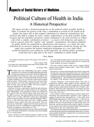Economic and Political Weekly January 13, 2007114
Political Culture of Health in India
A Historical Perspective
This paper provides a historical perspective on the political culture of public health in
India. It examines the genesis of the state’s commitment to provide for the health of the
people, but argues that in that original commitment lay numerous contradictions and
fractures that help to explain the state’s relative ineffectiveness in the field of public health.
It argues that the nationalist movement’s initial commitment to the state provision of welfare
arose from a complex combination of motives – a concern with democracy and equity as
well as concerns about the “quality” and “quantity” of population. The depth of ambition
for public health was unmatched by infrastructure and resources; as a result, the state
relied heavily on narrowly targeted, techno-centric programmes assisted by foreign aid. The
paper also examines the malaria eradication programme as a case study which
reveals the limitations and weaknesses of that approach; the ultimate failure of malaria
eradication left a huge dent in the state’s commitment to public health.
SUNIL AMRITH
inter-state disparity implies that, for vulnerable sections of society
in several states, access to public health services is nominal and
health standards are grossly inadequate.4
The state of India’s public health services, suggest detailed
analyses and anecdotal evidence alike, is dire.5 Even official
sources lament that,
the presence of medical and paramedical personnel is often much
less than that required by prescribed norms; the availability of
consumables is frequently negligible; the equipment in many public
hospitals is often obsolescent and unusable; and, the buildings are
inadilapidatedstate…theavailabilityofessentialdrugsisminimal;
the capacity of the facilities is grossly inadequate.6
‘Grossly inadequate’ is the constant refrain. This sense of
hopelessness contrasts rather sharply with the confidence, the
ambition and the sense of historic opportunity that pervaded
public discourse about health around the time of India’s inde-
pendence. Buoyed by their acquisition of sovereignty and state
power, the representatives of the Indian people set out to “wipe
a tear from every eye”.7
A new utopia, a world without disease, seemed within reach.
Nationalist and internationalist inspiration came together to
suggest, for the first time, that health was – in the words of the
WorldHealthOrganisation’s1948constitution–a“rightofevery
human being”. The idea that governments ought to provide
healthcare for their citizens became an international norm. For
their part, and having criticised the miserly neglect of welfare
by the colonial state, Indian nationalist leaders participated en-
thusiastically in this new international order.
YetIarguethattheunderlyingcontradictionsintheintellectual,
culturalandinstitutionalforcesshapingtheIndianstate’scommit-
ment to public health help to explain why it was both short-lived
and inherently limited.
The first part of the paper suggests that when “national health”
…We should no longer be guilty of the neglect of the health of
our people.
[M K Gandhi 1940]
Few nations have addressed the health needs of their peoples with
such callousness and contempt.
[P Sainath 1996]
T
he Indian state since independence has spent a smaller
proportion of its resources on public health than just about
any other government in the world.1 While the Indian state
has been highly interventionist in many ways and spheres, the
idea that the state ought to be held responsible for the provision
of public healthcare is not one that has rooted itself in Indian
political culture.2 Public health, Amartya Sen and Jean Drèze
argue, has been “one of the most neglected aspects of develop-
ment in India” [Sen and Dreze 2002]. This essay attempts a
historical explanation for that neglect.
India has, of course, experienced a significant and continuous
lowering of mortality and a steady increase in life expectancy
since independence. Life expectation at birth was estimated at
36.7 years in 1951; by 1981 the figure stood at 54 years, and
by 2000, it was 64.6. The infant mortality rate fell from 146 per
1,000 in 1951, to 70 per 1,000 half a century later, although the
decline in infant mortality slowed or stagnated during the 1990s.3
Yet it is clear that these gains have seen a highly unequal
distribution across regions and across social strata. This very
unevenness, furthermore, suggests that the improvements have
not been the result of a comprehensive public health system of
the kind envisaged by some Indians in 1947.
The trend of declining mortality coexists with persistently high
levels of ill-health and disability. The Indian state acknowledged
this in a recent report:
Given a situation in which national averages in respect of most
indices are themselves at unacceptably low levels, the wide
Aspects of Social History of Medicine
 