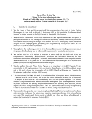 1
8 June 2023
Revised Zero Draft of the
Political Declaration to be adopted at the
High-level Political Forum on Sustainable Development (HLPF),
under the auspices of the General Assembly in September 2023
I. Our shared commitment
1. We, the Heads of State and Government and high representatives, have met at United Nations
Headquarters in New York on 18 and 19 September 2023, at the Sustainable Development Goals
Summit,1
to review progress on the 2030 Agenda for Sustainable Development.
2. We reaffirm our commitment to effectively implement the 2030 Agenda and its SDGs and uphold all
principles enshrined in it. The 2030 Agenda remains our overarching roadmap for achieving sustainable
development and overcoming the multiple crises we face. We will act with urgency to realize its vision
as a plan of action for people, planet, prosperity, peace and partnership, leaving no one behind. We will
endeavour to reach the furthest behind first.
3. We emphasize that eradicating poverty in all its forms and dimensions, including extreme poverty, is
the greatest global challenge and an indispensable requirement for sustainable development.
4. We reaffirm that the 2030 Agenda is universal in nature and that its Goals and targets are
comprehensive, far-reaching, people-centered, indivisible and interlinked, balancing the three
dimensions of sustainable development – economic, social and environmental, in an integrated manner.
We reaffirm that the 2030 Agenda and its Goals seek to realize the human rights of all and to achieve
gender equality and the empowerment of all women and girls.
5. We also reaffirm the Addis Ababa Action Agenda as an integral part of the 2030 Agenda. We are
committed to its full implementation which is critical for the realization of the SDGs and their targets
and to this end welcome the organization of the 20230 High-level Dialogue on Financing for
Development back-to-back with the SDG Summit.
6. The achievement of the SDGs is in peril. At the midpoint of the 2030 Agenda, we are alarmed that only
12 per cent of the SDGs are on track and 30 per cent remain unchanged or below the 2015 baseline.
The progress on most of the SDGs is either moving much too slowly or has regressed. Our world is
currently facing numerous crises. Years of sustainable development gains are being reversed. Millions
of people have fallen into poverty, hunger and malnutrition are becoming more prevalent, and the
impacts of climate change more pronounced. This has led to increased inequality underpinned by
weakened international solidarity and a shortfall of trust to jointly overcome these crises.
7. We remain hopeful, given that our world, its people, and the United Nations have a history of resilience
and overcoming challenges. Our actions must match the magnitude and scope of the crises affecting
our world. This situation calls for the world to redouble our efforts and deliver a breakthrough to
achieve the Sustainable Development Goals by 2030.
1
High-level political forum on sustainable development convened under the auspices of the General Assembly
(Sustainable Development Goals Summit).
 