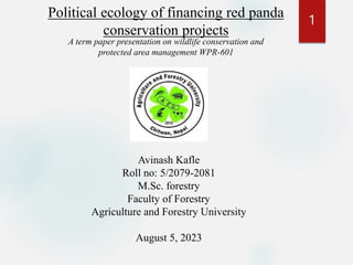 Political ecology of financing red panda
conservation projects
A term paper presentation on wildlife conservation and
protected area management WPR-601
Avinash Kafle
Roll no: 5/2079-2081
M.Sc. forestry
Faculty of Forestry
Agriculture and Forestry University
August 5, 2023
1
 