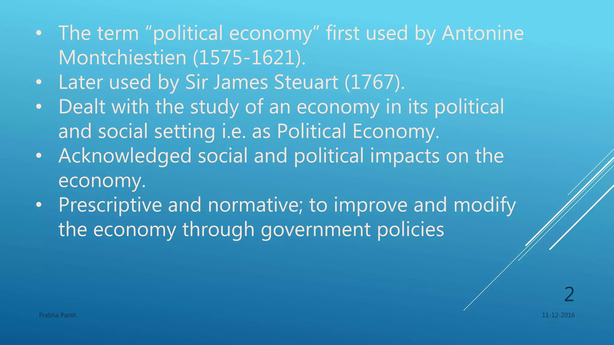• The term “political economy” first used by Antonine
Montchiestien (1575-1621).
• Later used by Sir James Steuart (1767).
• Dealt with the study of an economy in its political
and social setting i.e. as Political Economy.
• Acknowledged social and political impacts on the
economy.
• Prescriptive and normative; to improve and modify
the economy through government policies
11-12-2016Prabha Panth
2
 