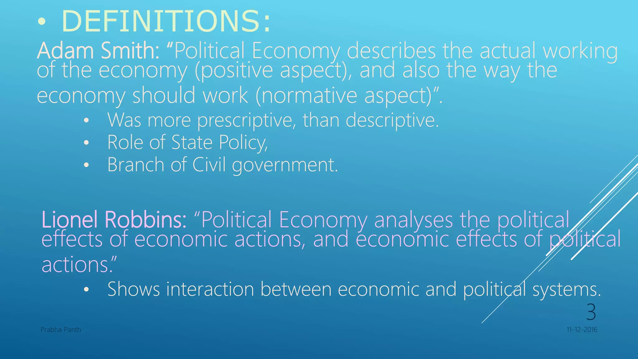 • DEFINITIONS:
Adam Smith: “Political Economy describes the actual working
of the economy (positive aspect), and also the way the
economy should work (normative aspect)”.
• Was more prescriptive, than descriptive.
• Role of State Policy,
• Branch of Civil government.
Lionel Robbins: “Political Economy analyses the political
effects of economic actions, and economic effects of political
actions.”
• Shows interaction between economic and political systems.
11-12-2016Prabha Panth
3
 