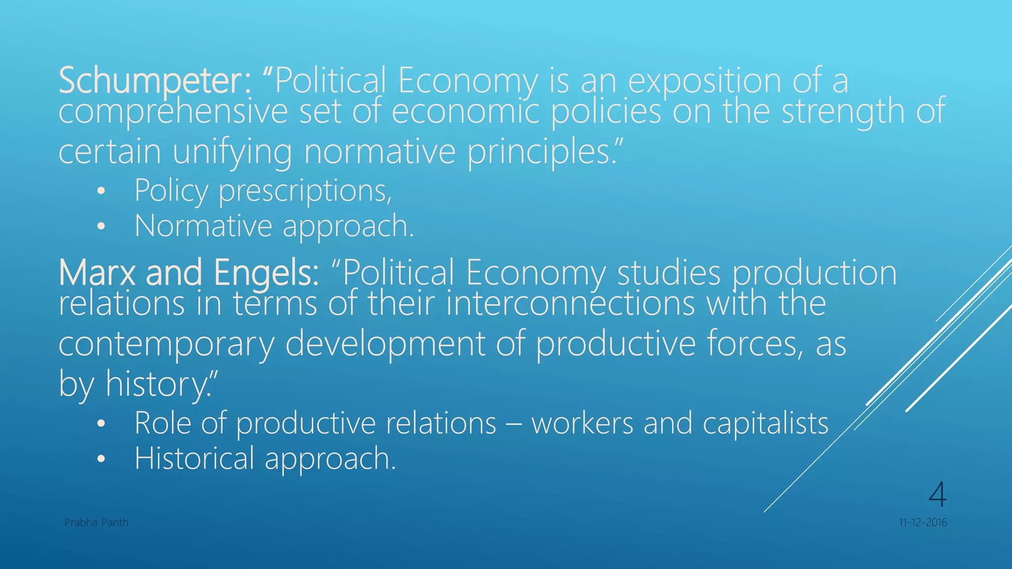 Schumpeter: “Political Economy is an exposition of a
comprehensive set of economic policies on the strength of
certain unifying normative principles.”
• Policy prescriptions,
• Normative approach.
Marx and Engels: “Political Economy studies production
relations in terms of their interconnections with the
contemporary development of productive forces, as
by history.”
• Role of productive relations – workers and capitalists
• Historical approach.
11-12-2016Prabha Panth
4
 