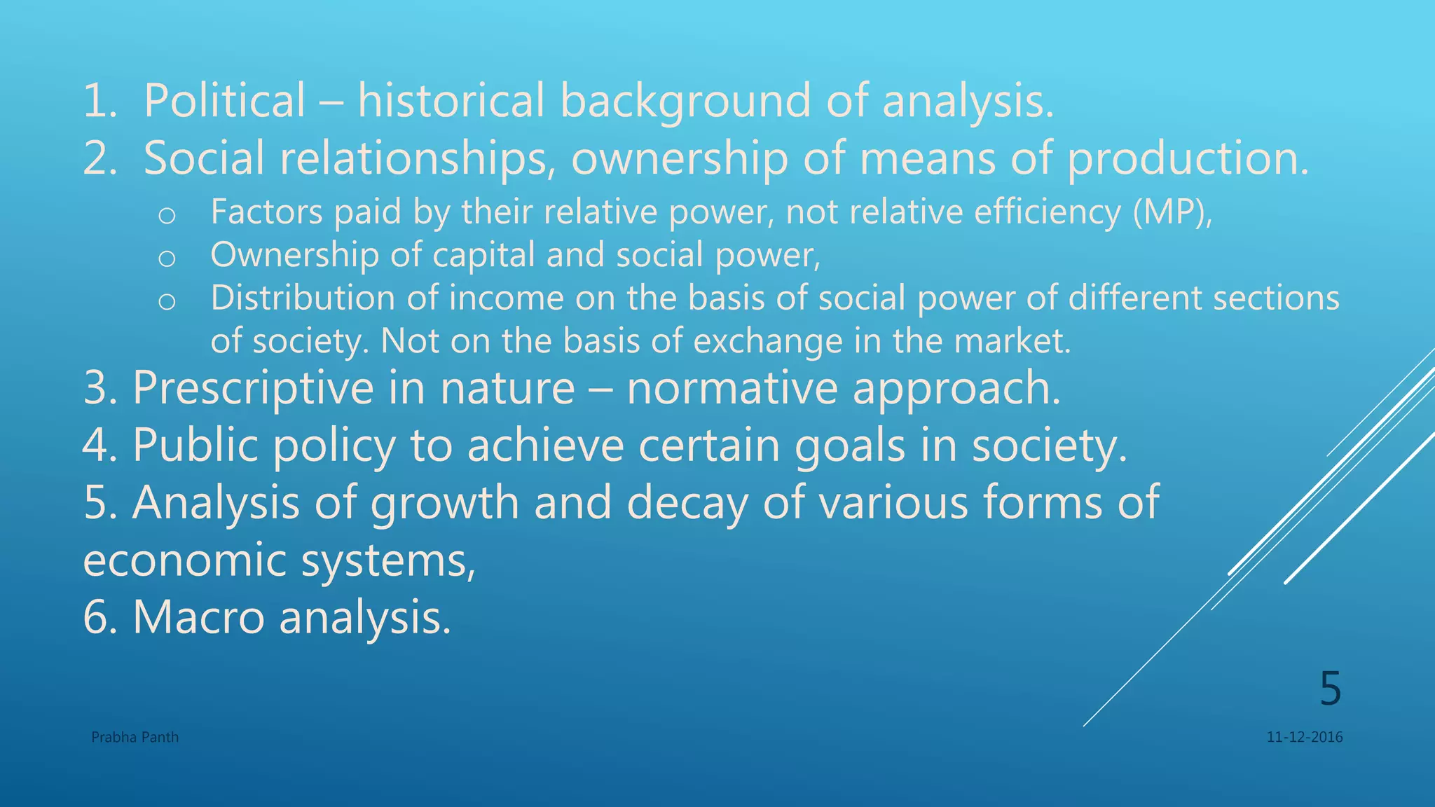 1. Political – historical background of analysis.
2. Social relationships, ownership of means of production.
o Factors paid by their relative power, not relative efficiency (MP),
o Ownership of capital and social power,
o Distribution of income on the basis of social power of different sections
of society. Not on the basis of exchange in the market.
3. Prescriptive in nature – normative approach.
4. Public policy to achieve certain goals in society.
5. Analysis of growth and decay of various forms of
economic systems,
6. Macro analysis.
11-12-2016Prabha Panth
5
 
