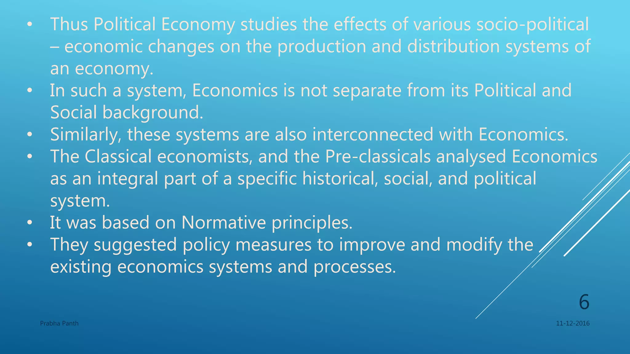 • Thus Political Economy studies the effects of various socio-political
– economic changes on the production and distribution systems of
an economy.
• In such a system, Economics is not separate from its Political and
Social background.
• Similarly, these systems are also interconnected with Economics.
• The Classical economists, and the Pre-classicals analysed Economics
as an integral part of a specific historical, social, and political
system.
• It was based on Normative principles.
• They suggested policy measures to improve and modify the
existing economics systems and processes.
11-12-2016Prabha Panth
6
 
