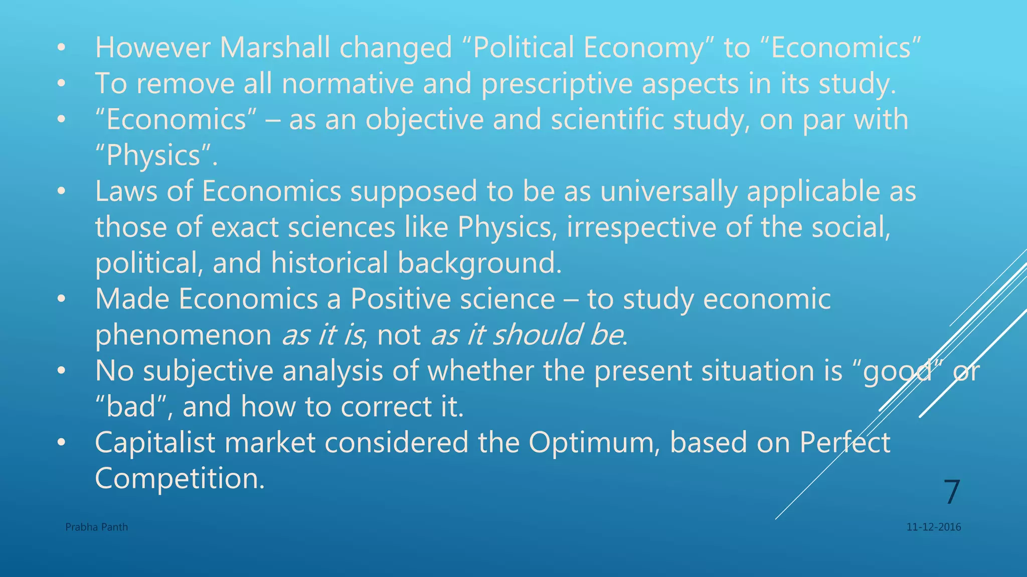 • However Marshall changed “Political Economy” to “Economics”
• To remove all normative and prescriptive aspects in its study.
• “Economics” – as an objective and scientific study, on par with
“Physics”.
• Laws of Economics supposed to be as universally applicable as
those of exact sciences like Physics, irrespective of the social,
political, and historical background.
• Made Economics a Positive science – to study economic
phenomenon as it is, not as it should be.
• No subjective analysis of whether the present situation is “good” or
“bad”, and how to correct it.
• Capitalist market considered the Optimum, based on Perfect
Competition.
11-12-2016Prabha Panth
7
 