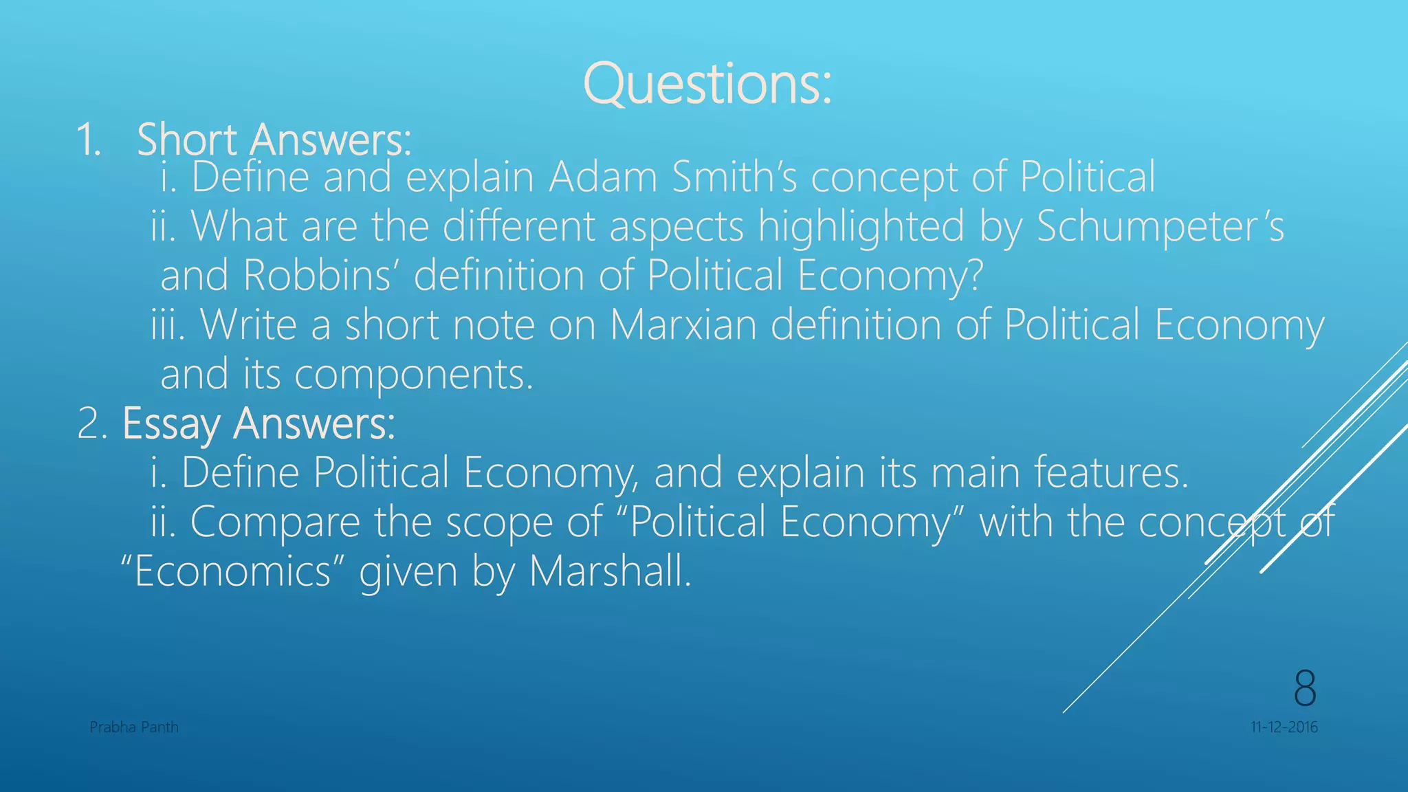 Questions:
1. Short Answers:
i. Define and explain Adam Smith’s concept of Political
ii. What are the different aspects highlighted by Schumpeter’s
and Robbins’ definition of Political Economy?
iii. Write a short note on Marxian definition of Political Economy
and its components.
2. Essay Answers:
i. Define Political Economy, and explain its main features.
ii. Compare the scope of “Political Economy” with the concept of
“Economics” given by Marshall.
11-12-2016Prabha Panth
8
 