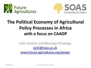 The Political Economy of Agricultural Policy Processes in Africawith a focus on CAADP 
Colin Poultonand Blessings Chinsinga 
cp31@soas.ac.uk 
www.future-agricultures.org/peapa 
24/09/2014 
FAC London Policy Dialogue1  