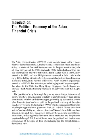 1
Introduction:
The Political Economy of the Asian
Financial Crisis
The Asian economic crisis of 1997-98 was a singular event in the region’s
postwar economic history. Adverse external shocks had struck the devel-
oping countries of East and Southeast Asia in the past, most notably the
oil price increases of the 1970s and early 1980s. Individual countries had
also experienced episodic difficulties. South Korea had a sharp, short
recession in 1980, and the Philippines experienced a debt crisis in the
early 1980s. Falling oil prices forced substantial adjustments on Indonesia
in the mid-1980s, and a number of Southeast Asian countries experienced
recession in 1985-86. But since the period of high growth began—a period
that dates to the 1960s for Hong Kong, Singapore, South Korea, and
Taiwan—East Asia had not experienced a collective shock of this magni-
tude.
The question of why these rapidly growing countries got into so much
trouble and how they managed to return to growth has now been picked
apart from a number of different angles, primarily by economists. Some-
what less attention has been paid to the political economy of the crisis
(see, however, Jomo 1998c; Pempel 1999b). This book redresses this imbal-
ance by posing three basic questions. First, did political factors contribute
to Asia’s vulnerability to crisis, and if so how? Second, how did incumbent
governments and their successors manage the contentious politics of
adjustment, including both short-term crisis measures and longer-term
structural change? Third, what if any were the political and institutional
consequences of the crisis of 1997-98, including for the consolidation of
democratic rule?
Institute for International Economics | http://www.iie.com
 