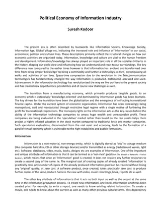 Political Economy of Information Industry

                                                Suresh Kodoor



        The present era is often described by buzzwords like Information Society, Knowledge Society,
Information Age, Global Village etc, indicating the increased role and influence of 'Information' in our social,
economical, political and cultural lives. These descriptions primarily reflect the structural changes on how our
economic activities are organized today. Information, knowledge and culture are vital to the human freedom
and development. Information/knowledge has always played an important role in all the societies hitherto in
the history, shaping our world view and influencing how we understand and react to our surroundings. The key
difference now compared to the earlier times however is that Information has evolved and transformed over
time from being simple ‘knowledge' to being a commodity and further a technology in itself, encompassing all
walks and activities of our lives. Space-time compression due to the revolution in the Telecommunication
technologies has fundamentally changed the way Information is produced, distributed, accessed and used.
Advancement in the information technology has revolutionized the way we live our lives in the present society
and has created new opportunities, possibilities and of course new challenges as well.

         The transition from a manufacturing economy, which primarily produces tangible goods, to an
economy which is extensively 'knowledge-oriented' and dominated by information goods has been dramatic.
The key drivers for the transition have been the globalization and the emergence of self-acting transnational
finance capital. Under the current system of economic organization, Information has seen increasingly being
monopolized, sold and manipulated through restrictive legal regime with a single motive of furthering the
profit for transnational corporations. The monopoly rights on the information acts as the key reason behind the
ability of the Information technology companies to amass huge wealth and unreasonable profit. These
companies are being evaluated in the 'speculative' market rather than based on the real assets helps them
project a highly inflated valuation in the stock market compared to traditional brick and mortar companies.
Such speculative evaluations, disconnected from the real asset and economy, leads to the formation of a
parallel virtual economy which is vulnerable to the high instabilities and bubble formations.

Information

          Information is a non-material, non-energy entity, which is digitally stored as ‘bits’ in storage medium
(like computer hard disk, CD or other storage devices) and/or transmitted as energy (radio/sound waves, light
etc). Software, databases, video, music, books, designs etc are examples of Information. One of the important
and unique attributes of Information is that it can be termed as a 'non-rival' good (Ref: The Wealth of Networks – Yochai
Benkler), which means that once an 'Information' good is created, it does not require any further resources to
create a second copy of the same. ie. The marginal cost of creating copies of already created 'Information' is
practically zero. Any number of copies of the already produced Information good can be created without losing
any 'original' quality, at zero cost. A software product, once created, takes practically zero cost to produce
further copies of the same product. Same is the case with video, music recordings, book, reports etc as well.

        The other key attribute of Information is that it acts as both input as well as the output at the same
time in the information production process. To create new Information, one needs Information which has been
created prior. For example, to write a report, one needs to know existing related information. To create a
movie, one needs to know about the current as well as many other previous cultural forms. This dependency
 