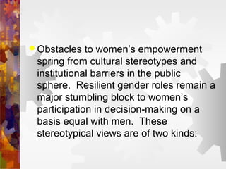  Obstacles to women’s empowerment
spring from cultural stereotypes and
institutional barriers in the public
sphere. Resilient gender roles remain a
major stumbling block to women’s
participation in decision-making on a
basis equal with men. These
stereotypical views are of two kinds:
 