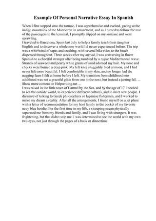 Example Of Personal Narrative Essay In Spanish
When I first stepped onto the tarmac, I was apprehensive and excited, gazing at the
indigo mountains of the Montserrat in amazement, and as I turned to follow the rest
of the passengers to the terminal, I promptly tripped on my suitcase and went
sprawling.
I traveled to Barcelona, Spain last July to help a family teach their daughter
English and to discover a whole new world I d never experienced before. The trip
was a whirlwind of tapas and teaching, with several bike rides to the beach
dispersed throughout. Three weeks after my arrival, I was conversing in fluent
Spanish to a cheerful stranger after being tumbled by a rogue Mediterranean wave.
Strands of seaweed and pearly white grains of sand adorned my hair. My nose and
cheeks were burned a deep pink. My left knee sluggishly bled crimson, and I had
never felt more beautiful. I felt comfortable in my skin, and no longer had the
nagging fears I felt at home before I left. My transition from childhood into
adulthood was not a graceful glide from one to the next, but instead a jarring fall. ...
Show more content on Helpwriting.net ...
I was raised in the little town of Carmel by the Sea, and by the age of 17 I needed
to see the outside world, to experience different cultures, and to meet new people. I
dreamed of talking to Greek philosophers or Japanese fishermen, and I worked to
make my dream a reality. After all the arrangements, I found myself on a jet plane
with a letter of recommendation for my host family in the pocket of my favorite
navy blue hoodie. For the first time in my life, a sweeping ocean physically
separated me from my friends and family, and I was living with strangers. It was
frightening, but that didn t stop me. I was determined to see the world with my own
two eyes, not just through the pages of a book or dinnertime
 