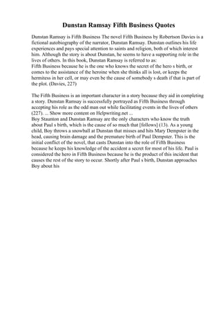 Dunstan Ramsay Fifth Business Quotes
Dunstan Ramsay is Fifth Business The novel Fifth Business by Robertson Davies is a
fictional autobiography of the narrator, Dunstan Ramsay. Dunstan outlines his life
experiences and pays special attention to saints and religion, both of which interest
him. Although the story is about Dunstan, he seems to have a supporting role in the
lives of others. In this book, Dunstan Ramsay is referred to as:
Fifth Business because he is the one who knows the secret of the hero s birth, or
comes to the assistance of the heroine when she thinks all is lost, or keeps the
hermitess in her cell, or may even be the cause of somebody s death if that is part of
the plot. (Davies, 227)
The Fifth Business is an important character in a story because they aid in completing
a story. Dunstan Ramsay is successfully portrayed as Fifth Business through
accepting his role as the odd man out while facilitating events in the lives of others
(227). ... Show more content on Helpwriting.net ...
Boy Staunton and Dunstan Ramsay are the only characters who know the truth
about Paul s birth, which is the cause of so much that [follows] (13). As a young
child, Boy throws a snowball at Dunstan that misses and hits Mary Dempster in the
head, causing brain damage and the premature birth of Paul Dempster. This is the
initial conflict of the novel, that casts Dunstan into the role of Fifth Business
because he keeps his knowledge of the accident a secret for most of his life. Paul is
considered the hero in Fifth Business because he is the product of this incident that
causes the rest of the story to occur. Shortly after Paul s birth, Dunstan approaches
Boy about his
 