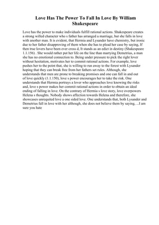 Love Has The Power To Fall In Love By William
Shakespeare
Love has the power to make individuals fulfill rational actions. Shakespeare creates
a strong willed character who s father has arranged a marriage, but she falls in love
with another man. It is evident, that Hermia and Lysander have chemistry, but ironic
due to her father disapproving of them when she has to plead her case by saying, If
then true lovers have been ever cross d, It stands as an edict in destiny (Shakespeare
1.1.156) . She would rather put her life on the line than marrying Demetrius, a man
she has no emotional connection to. Being under pressure to pick the right lover
without hesitation, motivates her to commit rational actions. For example, love
pushes her to the point that, she is willing to run away to the forest with Lysander
hoping that they can break free from her fathers set rules. Although, she
understands that men are prone to breaking promises and one can fall in and out
of love quickly (1.1.150), love s power encourages her to take the risk. One
understands that Hermia portrays a lover who approaches love knowing the risks
and, love s power makes her commit rational actions in order to obtain an ideal
ending of falling in love. On the contrary of Hermia s love story, love overpowers
Helena s thoughts. Nobody shows affection towards Helena and therefore, she
showcases unrequited love a one sided love. One understands that, both Lysander and
Demetrius fall in love with her although, she does not believe them by saying, ...I am
sure you hate
 