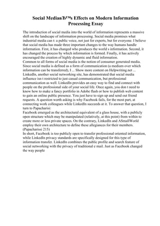 Social MediaвЂ™s Effects on Modern Information
Processing Essay
The introduction of social media into the world of information represents a massive
shift on the landscape of information processing. Social media promises what
industrial media can t: a public voice, not just for experts, but for everyone. I believe
that social media has made three important changes to the way humans handle
information. First, it has changed who produces the world s information. Second, it
has changed the process by which information is formed. Finally, it has actively
encouraged the creation of highly dynamic and fluid information.
Common to all forms of social media is the notion of consumer generated media.
Since social media is defined as a form of communication (a medium over which
information can be transferred), I ... Show more content on Helpwriting.net ...
LinkedIn, another social networking site, has demonstrated that social media
influence isn t restricted to just casual communication, but professional
communication as well. LinkedIn provides an easy way to find and connect with
people on the professional side of your social life. Once again, you don t need to
know how to make a fancy portfolio in Adobe flash or how to publish web content
to gain an online public presence. You just have to sign up and send out friend
requests. A question worth asking is why Facebook fails, for the most part, at
connecting work colleagues while LinkedIn succeeds at it. To answer that question, I
turn to Papacharisi:
Facebook emerged as the architectural equivalent of a glass house, with a publicly
open structure which may be manipulated (relatively, at this point) from within to
create more or less private spaces. On the contrary, LinkedIn and ASmallWorld
employ their own architecture to define these allegiances for their members.
(Papacharissi 215)
In short, Facebook is too publicly open to transfer professional oriented information,
while LinkedIn privacy standards are specifically designed for this type of
information transfer. LinkedIn combines the public profile and search feature of
social networking with the privacy of traditional e mail. Just as Facebook changed
the way people
 