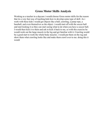 Gross Motor Skills Analysis
Working as a teacher in a daycare i would choose Gross motor skills for the reason
that its a very fast way of teaching kids how to develop some type of skill. As i
work with these kids i would get objects like a ball, crawling, a jump rope, a
baseball, and even themselves as the object. i would start off with the soccer ball
and start kicking it so they can start seeing what to do when you have a soccer ball.
I would then kick it to them and ask to kick it back to me, so with this exercise he
would work out the large muscle in the leg and get familiar with it. Crawling would
be a good start to work the whole body muscles. i would put them on the rug and
show them what crawling looks like and make them crawl over to me. doing this it
would
 