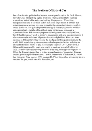 The Problem Of Hybrid Car
For a few decades, pollution has become an emergent hazard to the Earth. Human,
nowadays, has been putting a great effort into filtering atmosphere, cleaning
wastes from industrial factories, and making things greener. Waste from
transportation is one of the main factors that cause air pollution. It appears that
scientists are now working on a new project in the automotive industry, which is
called hybrid car. The goal of hybrid technology is not only to produce a vehicle
using green fuels , but also offer, at least, same performance compared to
conventional cars. This research proposes the background history of hybrid car,
how hybrid technology work to conserve environment and save gasoline sources; it
also raises the discussions of all perspectives about hybrid car. Since cars were
invented in 18th century, they become the most popular transportation around the
world. With mass industry, autos are currently cheaper than before, and they are
affordable for most people to pay. According to Voelcker (2014), there are 1.2
billion vehicles on world s roads now, and it is predicted to reach 2 billion by
2035. As more vehicles are being produced every day, the supply of oil grows to
fill up the demand. As gasoline is getting scarcer because of pioneering, this may
cause a growth of price in the future. The U.S. Department of Labor (DOL) stated
that Consumer Price Indexes (CPI) increased 0.3 %, with gasoline accounting for two
thirds of the gain, which rose 4%. Therefore, the
 