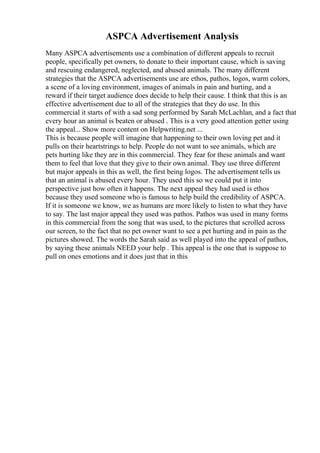 ASPCA Advertisement Analysis
Many ASPCA advertisements use a combination of different appeals to recruit
people, specifically pet owners, to donate to their important cause, which is saving
and rescuing endangered, neglected, and abused animals. The many different
strategies that the ASPCA advertisements use are ethos, pathos, logos, warm colors,
a scene of a loving environment, images of animals in pain and hurting, and a
reward if their target audience does decide to help their cause. I think that this is an
effective advertisement due to all of the strategies that they do use. In this
commercial it starts of with a sad song performed by Sarah McLachlan, and a fact that
every hour an animal is beaten or abused . This is a very good attention getter using
the appeal... Show more content on Helpwriting.net ...
This is because people will imagine that happening to their own loving pet and it
pulls on their heartstrings to help. People do not want to see animals, which are
pets hurting like they are in this commercial. They fear for these animals and want
them to feel that love that they give to their own animal. They use three different
but major appeals in this as well, the first being logos. The advertisement tells us
that an animal is abused every hour. They used this so we could put it into
perspective just how often it happens. The next appeal they had used is ethos
because they used someone who is famous to help build the credibility of ASPCA.
If it is someone we know, we as humans are more likely to listen to what they have
to say. The last major appeal they used was pathos. Pathos was used in many forms
in this commercial from the song that was used, to the pictures that scrolled across
our screen, to the fact that no pet owner want to see a pet hurting and in pain as the
pictures showed. The words the Sarah said as well played into the appeal of pathos,
by saying these animals NEED your help . This appeal is the one that is suppose to
pull on ones emotions and it does just that in this
 