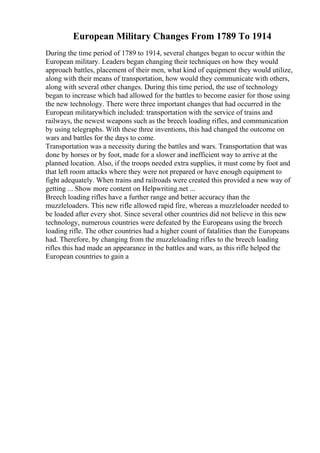 European Military Changes From 1789 To 1914
During the time period of 1789 to 1914, several changes began to occur within the
European military. Leaders began changing their techniques on how they would
approach battles, placement of their men, what kind of equipment they would utilize,
along with their means of transportation, how would they communicate with others,
along with several other changes. During this time period, the use of technology
began to increase which had allowed for the battles to become easier for those using
the new technology. There were three important changes that had occurred in the
European militarywhich included: transportation with the service of trains and
railways, the newest weapons such as the breech loading rifles, and communication
by using telegraphs. With these three inventions, this had changed the outcome on
wars and battles for the days to come.
Transportation was a necessity during the battles and wars. Transportation that was
done by horses or by foot, made for a slower and inefficient way to arrive at the
planned location. Also, if the troops needed extra supplies, it must come by foot and
that left room attacks where they were not prepared or have enough equipment to
fight adequately. When trains and railroads were created this provided a new way of
getting ... Show more content on Helpwriting.net ...
Breech loading rifles have a further range and better accuracy than the
muzzleloaders. This new rifle allowed rapid fire, whereas a muzzleloader needed to
be loaded after every shot. Since several other countries did not believe in this new
technology, numerous countries were defeated by the Europeans using the breech
loading rifle. The other countries had a higher count of fatalities than the Europeans
had. Therefore, by changing from the muzzleloading rifles to the breech loading
rifles this had made an appearance in the battles and wars, as this rifle helped the
European countries to gain a
 