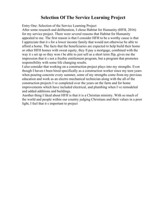 Selection Of The Service Learning Project
Entry One: Selection of the Service Learning Project
After some research and deliberation, I chose Habitat for Humanity (HFH, 2016)
for my service project. There were several reasons that Habitat for Humanity
appealed to me. The first reason is that I consider HFH to be a worthy cause is that
I appreciate that it s for a lower income family that would not otherwise be able to
afford a home. The facts that the beneficiaries are expected to help build their home
or other HFH homes with sweat equity, they ll pay a mortgage, combined with the
way it s set up so they won t be able to just sell as a short term flip, gives me the
impression that it s not a freebie entitlement program, but a program that promotes
responsibility with some life changing results.
I also consider that working on a construction project plays into my strengths. Even
though I haven t been hired specifically as a construction worker since my teen years
when pouring concrete every summer, some of my strengths come from my previous
education and work as an electro mechanical technician along with the all of the
construction projects I ve completed over the years on the farm and for home
improvements which have included electrical, and plumbing when I ve remodeled
and added additions and buildings.
Another thing I liked about HFH is that it is a Christian ministry. With so much of
the world and people within our country judging Christians and their values in a poor
light, I feel that it s important to project
 