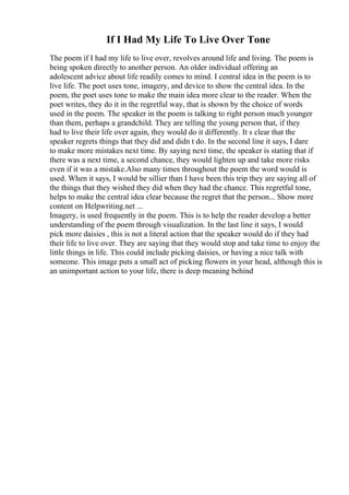 If I Had My Life To Live Over Tone
The poem if I had my life to live over, revolves around life and living. The poem is
being spoken directly to another person. An older individual offering an
adolescent advice about life readily comes to mind. I central idea in the poem is to
live life. The poet uses tone, imagery, and device to show the central idea. In the
poem, the poet uses tone to make the main idea more clear to the reader. When the
poet writes, they do it in the regretful way, that is shown by the choice of words
used in the poem. The speaker in the poem is talking to right person much younger
than them, perhaps a grandchild. They are telling the young person that, if they
had to live their life over again, they would do it differently. It s clear that the
speaker regrets things that they did and didn t do. In the second line it says, I dare
to make more mistakes next time. By saying next time, the speaker is stating that if
there was a next time, a second chance, they would lighten up and take more risks
even if it was a mistake.Also many times throughout the poem the word would is
used. When it says, I would be sillier than I have been this trip they are saying all of
the things that they wished they did when they had the chance. This regretful tone,
helps to make the central idea clear because the regret that the person... Show more
content on Helpwriting.net ...
Imagery, is used frequently in the poem. This is to help the reader develop a better
understanding of the poem through visualization. In the last line it says, I would
pick more daisies , this is not a literal action that the speaker would do if they had
their life to live over. They are saying that they would stop and take time to enjoy the
little things in life. This could include picking daisies, or having a nice talk with
someone. This image puts a small act of picking flowers in your head, although this is
an unimportant action to your life, there is deep meaning behind
 