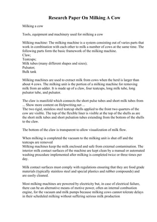 Research Paper On Milking A Cow
Milking a cow
Tools, equipment and machinery used for milking a cow
Milking machine: The milking machine is a system consisting out of varies parts that
work in combination with each other to milk a number of cows at the same time. The
following parts form the basic framework of the milking machine.
Claw;
Teatcups;
Milk tubes (many different shapes and sizes);
Pulsator;
Bulk tank
Milking machines are used to extract milk from cows when the herd is larger than
about 4 cows. The milking unit is the portion of a milking machine for removing
milk from an udder. It is made up of a claw, four teatcups, long milk tube, long
pulsator tube, and pulsator.
The claw is manifold which connects the short pulse tubes and short milk tubes from
... Show more content on Helpwriting.net ...
The two rigid, stainless steel teatcup shells applied to the front two quarters of the
cow are visible. The top of the flexible liner is visible at the top of the shells as are
the short milk tubes and short pulsation tubes extending from the bottom of the shells
to the claw.
The bottom of the claw is transparent to allow visualization of milk flow.
When milking is completed the vacuum to the milking unit is shut off and the
teatcups are removed
Milking machines keep the milk enclosed and safe from external contamination. The
interior milk contact surfaces of the machine are kept clean by a manual or automated
washing procedure implemented after milking is completed twice or three times per
day.
Milk contact surfaces must comply with regulations ensuring that they are food grade
materials (typically stainless steel and special plastics and rubber compounds) and
are easily cleaned.
Most milking machines are powered by electricity but, in case of electrical failure,
there can be an alternative means of motive power, often an internal combustion
engine, for the vacuum and milk pumps because milking cows cannot tolerate delays
in their scheduled milking without suffering serious milk production
 