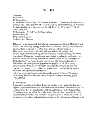 Taco Bell
Summary
Justification
1.0 Introduction
1.1 Definition of Marketing 1.2 Consumer Behaviour 1.3 Advertising 1.4 Distribution
2.0 Taco Bell Corp 2.1 History of Taco Bell Corp 2.2 Taco Bell Menus 2.3 Promotion
2.4 What kind of marketing strategies Taco Bell use 2.4.1 1996 April Fool 2.4.2
2013 Cool Ranch
3.0 Competitors 3.1 Del Taco 3.2 Taco Cabana
4.0 Data Analysis
5.0 Recommendation
6.0 References Abstract
This report is for the research that is based on the questions; What is Marketing? and
How to Use Marketing Strategy to Make Product Success? . Firstly, marketing will
be defined and some kind of ... Show more content on Helpwriting.net ...
There are so many ways to advertise such as television advertising, radio
advertising, billboard advertising, street advertising, online advertising, etc. At the
time of early 17th century, people only used images, visual devices and posters to
advertise because advertising on television and newspaper are not used to yet. In
1792, after the Pennsylvania Gazette was published by Benjamin Franklin in
Philadelphia advertising on newspaper became popular. In the 21th century,
companies more focus on advertising by using a profession agencies and also
nowadays, technology is very advancing so companies can advertise by sending
email and message to every smart phone.
(http://www.uncp.edu/home/acurtis/Courses/ResourcesForCourses/Advertising
/AdvertisingWhatIsIt.html) (http://www.designhistory.org/Advertising_pages
/FirstAd.html)
1.4 Distribution
Distribution is simply defined that deliver the product or services to the final user.
Depend on product company use different method to distribute. Distribution have two
methods to use they are direct method and indirect method. Firstly, direct method
defines companies are selling the products directly to the final consumer. Secondly,
under the indirect method they have three categories. First of all retail is the sale of
goods and services from individuals or businesses to the end user and wholesale is the
 