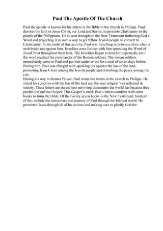 Paul The Apostle Of The Church
Paul the apostle is known for his letters in the Bible to the church in Philippi. Paul
devotes his faith in Jesus Christ, our Lord and Savior, to promote Christianity to the
people of the Philippians. He is seen throughout the New Testament furthering God s
Word and projecting it in such a way to get fellow Jewish people to convert to
Christianity. In the midst of this activity, Paul was travelling in between cities when a
mob broke out against him. Israelites were furious with him spreading the Word of
JesusChrist throughout their land. The Israelites began to beat him repeatedly until
the word reached the commander of the Roman soldiers. The roman soldiers
immediately came to Paul and put him under arrest for a total of seven days before
freeing him. Paul was charged with speaking out against the law of the land,
promoting Jesus Christ among the Jewish people and disturbing the peace among the
city.
During his stay in Roman Prison, Paul wrote the letters to the church in Philippi. He
stated his concerns with the law of the land and the way religion was reflected in
society. These letters are the earliest surviving documents the world has because they
predict the earliest Gospel. This Gospel is marl. Paul s letters combine with other
books to form the Bible. Of the twenty seven books in the New Testament, fourteen
of the, include the missionary and journey of Paul through the biblical world. He
promoted Jesus through all of his actions and making sure to glorify God the
 