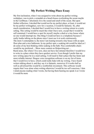 My Perfect Writing Place Essay
My first inclination, when I was assigned to write about my perfect writing
workplace, was to pick a verandah on a beach house overlooking the ocean maybe
in the Caribbean. I absolutely love the sound and smell of the ocean. But upon
further reflection, I decided that would not be my perfect place, at least, it would not
be my perfect writingplace, now for a vacation, it would be fantastic. So, after
much consideration, I decided that I would love to have a writing retreat in a rustic
setting. This setting would be much like what I have now, except that it would be
self contained. I would have a spot for myself, maybe a shed or a tiny house where
no one would interrupt me. One thing I would not have is a telephone because I
really loathe talking on the phone since I must use it at work continuously.
The more I contemplate it, the more I am leaning toward a tiny house with an open
floor plan and a nice bathroom. In my perfect spot, a soaking tub would be ideal as I
do some of my best thinking while soaking in the bath. Nice comfortable chairs
would be my preferred ... Show more content on Helpwriting.net ...
Rural areas, like where I live now, does not have fast intranet therefore I would love
to write in a place where they have quicker service. Even though I prefer that my
new writing space be in a rural setting, I will need to find a place that has faster and
more reliable internet. Dragon voice recognition software is on my list of items
that I would love to have, which could really help with my writing. I have heard
writers talking about it, and they say it is fantastic, moreover if it works half as
well as advertised this would be a worthwhile investment. This software would
require that I was alone when writing otherwise I would be too self conscious. I don
t mind anyone reading what I wrote, but having them hearing me speak it as I wrote
it would be more
 